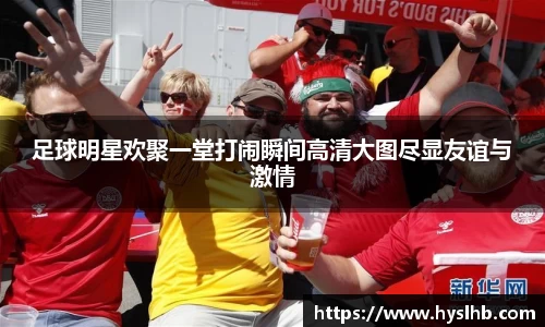 足球明星欢聚一堂打闹瞬间高清大图尽显友谊与激情